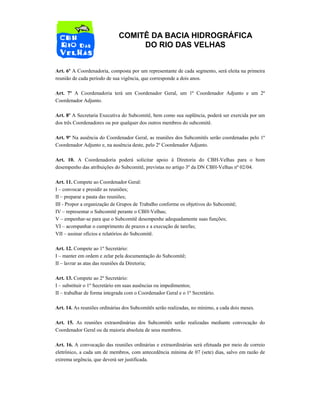 COMITÊ DA BACIA HIDROGRÁFICA
DO RIO DAS VELHAS
Art. 6º A Coordenadoria, composta por um representante de cada segmento, será eleita na primeira
reunião de cada período de sua vigência, que corresponde a dois anos.
Art. 7º A Coordenadoria terá um Coordenador Geral, um 1º Coordenador Adjunto e um 2º
Coordenador Adjunto.
Art. 8º A Secretaria Executiva do Subcomitê, bem como sua suplência, poderá ser exercida por um
dos três Coordenadores ou por qualquer dos outros membros do subcomitê.
Art. 9º Na ausência do Coordenador Geral, as reuniões dos Subcomitês serão coordenadas pelo 1º
Coordenador Adjunto e, na ausência deste, pelo 2º Coordenador Adjunto.
Art. 10. A Coordenadoria poderá solicitar apoio à Diretoria do CBH-Velhas para o bom
desempenho das atribuições do Subcomitê, previstas no artigo 3º da DN CBH-Velhas nº 02/04.
Art. 11. Compete ao Coordenador Geral:
I – convocar e presidir as reuniões;
II – preparar a pauta das reuniões;
III - Propor a organização de Grupos de Trabalho conforme os objetivos do Subcomitê;
IV – representar o Subcomitê perante o CBH-Velhas;
V – empenhar-se para que o Subcomitê desempenhe adequadamente suas funções;
VI – acompanhar o cumprimento de prazos e a execução de tarefas;
VII – assinar ofícios e relatórios do Subcomitê.
Art. 12. Compete ao 1º Secretário:
I – manter em ordem e zelar pela documentação do Subcomitê;
II – lavrar as atas das reuniões da Diretoria;
Art. 13. Compete ao 2º Secretário:
I – substituir o 1º Secretário em suas ausências ou impedimentos;
II – trabalhar de forma integrada com o Coordenador Geral e o 1º Secretário.
Art. 14. As reuniões ordinárias dos Subcomitês serão realizadas, no mínimo, a cada dois meses.
Art. 15. As reuniões extraordinárias dos Subcomitês serão realizadas mediante convocação do
Coordenador Geral ou da maioria absoluta de seus membros.
Art. 16. A convocação das reuniões ordinárias e extraordinárias será efetuada por meio de correio
eletrônico, a cada um de membros, com antecedência mínima de 07 (sete) dias, salvo em razão de
extrema urgência, que deverá ser justificada.
 