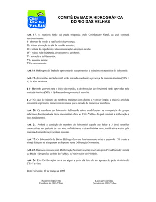 COMITÊ DA BACIA HIDROGRÁFICA
DO RIO DAS VELHAS
Art. 17. As reuniões terão sua pauta preparada pelo Coordenador Geral, da qual constará
necessariamente:
I - abertura da sessão e verificação de presença;
II - leitura e votação da ata da reunião anterior;
III - leitura do expediente e das comunicações da ordem do dia;
IV - relato, pela Secretaria, dos assuntos a deliberar;
V - votações e deliberações;
VI - assuntos gerais;
VII - encerramento.
Art. 18. Os Grupos de Trabalho apresentarão suas propostas e trabalhos em reuniões do Subcomitê.
Art. 19. As reuniões do Subcomitê serão iniciadas mediante a presença da maioria absoluta (50% +
1) de seus membros.
§ 1º Havendo quorum para o início da reunião, as deliberações do Subcomitê serão aprovadas pela
maioria absoluta (50% + 1) dos membros presentes à reunião
§ 2º No caso do número de membros presentes com direito a voto ser impar, a maioria absoluta
consistirá no primeiro número inteiro maior que a metade do número de membros.
Art. 20. Os membros do Subcomitê deliberarão sobre modificações na composição do grupo,
cabendo à Coordenadoria Geral encaminhar ofício ao CBH-Velhas, do qual constará a deliberação e
seus fundamentos.
Art. 21. Perderá a condição de membro do Subcomitê aquele que faltar a 3 (três) reuniões
consecutivas no período de um ano, ordinárias ou extraordinárias, sem justificativa aceita pela
maioria dos membros presentes à reunião.
Art. 22. Os Subcomitês de Bacias Hidrográficas em funcionamento terão o prazo de 120 (cento e
vinte) dias para se adequarem ao disposto nesta Deliberação Normativa.
Art. 23. Os casos omissos nesta Deliberação Normativa serão resolvidos pela Presidência do Comitê
da Bacia Hidrográfica do Rio das Velhas, ad referendum do Plenário.
Art. 24. Esta Deliberação entra em vigor a partir da data de sua aprovação pelo plenário do
CBH-Velhas.
Belo Horizonte, 20 de março de 2009
Rogério Sepúlveda Luiza de Marillac
Presidente do CBH-Velhas Secretária do CBH-Velhas
 