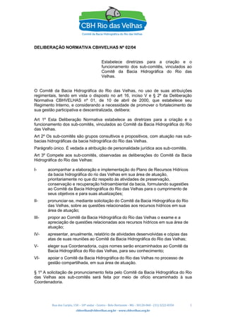 Rua dos Carijós, 150 – 10º andar - Centro - Belo Horizonte - MG - 30120-060 - (31) 3222-8350
cbhvelhas@cbhvelhas.org.br - www.cbhvelhas.org.br
1
DELIBERAÇÃO NORMATIVA CBHVELHAS Nº 02/04
Estabelece diretrizes para a criação e o
funcionamento dos sub-comitês, vinculados ao
Comitê da Bacia Hidrográfica do Rio das
Velhas.
O Comitê da Bacia Hidrográfica do Rio das Velhas, no uso de suas atribuições
regimentais, tendo em vista o disposto no art 16, inciso V e § 2º da Deliberação
Normativa CBHVELHAS nº 01, de 10 de abril de 2000, que estabelece seu
Regimento Interno, e considerando a necessidade de promover o fortalecimento de
sua gestão participativa e descentralizada, delibera:
Art 1º Esta Deliberação Normativa estabelece as diretrizes para a criação e o
funcionamento dos sub-comitês, vinculados ao Comitê da Bacia Hidrográfica do Rio
das Velhas.
Art 2º Os sub-comitês são grupos consultivos e propositivos, com atuação nas sub-
bacias hidrográficas da bacia hidrográfica do Rio das Velhas.
Parágrafo único. É vedada a atribuição de personalidade jurídica aos sub-comitês.
Art 3º Compete aos sub-comitês, observadas as deliberações do Comitê da Bacia
Hidrográfica do Rio das Velhas:
I- acompanhar a elaboração e implementação do Plano de Recursos Hídricos
da bacia hidrográfica do rio das Velhas em sua área de atuação,
prioritariamente no que diz respeito às atividades de preservação,
conservação e recuperação hidroambiental da bacia, formulando sugestões
ao Comitê da Bacia Hidrográfica do Rio das Velhas para o cumprimento de
seus objetivos e para suas atualizações;
II- pronunciar-se, mediante solicitação do Comitê da Bacia Hidrográfica do Rio
das Velhas, sobre as questões relacionadas aos recursos hídricos em sua
área de atuação;
III- propor ao Comitê da Bacia Hidrográfica do Rio das Velhas o exame e a
apreciação de questões relacionadas aos recursos hídricos em sua área de
atuação;
IV- apresentar, anualmente, relatório de atividades desenvolvidas e cópias das
atas de suas reuniões ao Comitê da Bacia Hidrográfica do Rio das Velhas;
V- eleger sua Coordenadoria, cujos nomes serão encaminhados ao Comitê da
Bacia Hidrográfica do Rio das Velhas, para seu conhecimento;
VI- apoiar o Comitê da Bacia Hidrográfica do Rio das Velhas no processo de
gestão compartilhada, em sua área de atuação.
§ 1º A solicitação de pronunciamento feita pelo Comitê da Bacia Hidrográfica do Rio
das Velhas aos sub-comitês será feita por meio de ofício encaminhado à sua
Coordenadoria.
 