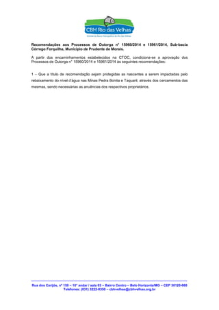 Rua dos Carijós, nº 150 – 10° andar / sala 03 – Bairro Centro – Belo Horizonte/MG – CEP 30120-060
Telefones: (031) 3222-8350 – cbhvelhas@cbhvelhas.org.br
Recomendações aos Processos de Outorga n° 15960/2014 e 15961/2014, Sub-bacia
Córrego Forquilha, Município de Prudente de Morais.
A partir dos encaminhamentos estabelecidos na CTOC, condiciona-se a aprovação dos
Processos de Outorga n° 15960/2014 e 15961/2014 às seguintes recomendações:
1 – Que a título de recomendação sejam protegidas as nascentes a serem impactadas pelo
rebaixamento do nível d’água nas Minas Pedra Bonita e Taquaril, através dos cercamentos das
mesmas, sendo necessárias as anuências dos respectivos proprietários.
 