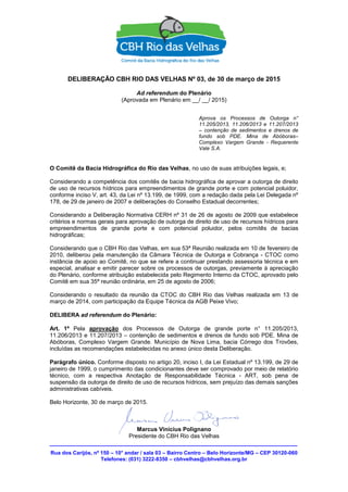 Rua dos Carijós, nº 150 – 10° andar / sala 03 – Bairro Centro – Belo Horizonte/MG – CEP 30120-060
Telefones: (031) 3222-8350 – cbhvelhas@cbhvelhas.org.br
DELIBERAÇÃO CBH RIO DAS VELHAS Nº 03, de 30 de março de 2015
Ad referendum do Plenário
(Aprovada em Plenário em __/ __/ 2015)
Aprova os Processos de Outorga n°
11.205/2013, 11.206/2013 e 11.207/2013
– contenção de sedimentos e drenos de
fundo sob PDE. Mina de Abóboras–
Complexo Vargem Grande - Requerente
Vale S.A.
O Comitê da Bacia Hidrográfica do Rio das Velhas, no uso de suas atribuições legais, e;
Considerando a competência dos comitês de bacia hidrográfica de aprovar a outorga de direito
de uso de recursos hídricos para empreendimentos de grande porte e com potencial poluidor,
conforme inciso V, art. 43, da Lei nº 13.199, de 1999, com a redação dada pela Lei Delegada nº
178, de 29 de janeiro de 2007 e deliberações do Conselho Estadual decorrentes;
Considerando a Deliberação Normativa CERH nº 31 de 26 de agosto de 2009 que estabelece
critérios e normas gerais para aprovação de outorga de direito de uso de recursos hídricos para
empreendimentos de grande porte e com potencial poluidor, pelos comitês de bacias
hidrográficas;
Considerando que o CBH Rio das Velhas, em sua 53ª Reunião realizada em 10 de fevereiro de
2010, deliberou pela manutenção da Câmara Técnica de Outorga e Cobrança - CTOC como
instância de apoio ao Comitê, no que se refere a continuar prestando assessoria técnica e em
especial, analisar e emitir parecer sobre os processos de outorgas, previamente à apreciação
do Plenário, conforme atribuição estabelecida pelo Regimento Interno da CTOC, aprovado pelo
Comitê em sua 35ª reunião ordinária, em 25 de agosto de 2006;
Considerando o resultado da reunião da CTOC do CBH Rio das Velhas realizada em 13 de
março de 2014, com participação da Equipe Técnica da AGB Peixe Vivo;
DELIBERA ad referendum do Plenário:
Art. 1º Pela aprovação dos Processos de Outorga de grande porte n° 11.205/2013,
11.206/2013 e 11.207/2013 – contenção de sedimentos e drenos de fundo sob PDE. Mina de
Abóboras, Complexo Vargem Grande. Município de Nova Lima, bacia Córrego dos Trovões,
incluídas as recomendações estabelecidas no anexo único desta Deliberação.
Parágrafo único. Conforme disposto no artigo 20, inciso I, da Lei Estadual nº 13.199, de 29 de
janeiro de 1999, o cumprimento das condicionantes deve ser comprovado por meio de relatório
técnico, com a respectiva Anotação de Responsabilidade Técnica - ART, sob pena de
suspensão da outorga de direito de uso de recursos hídricos, sem prejuízo das demais sanções
administrativas cabíveis.
Belo Horizonte, 30 de março de 2015.
Marcus Vinicius Polignano
Presidente do CBH Rio das Velhas
 