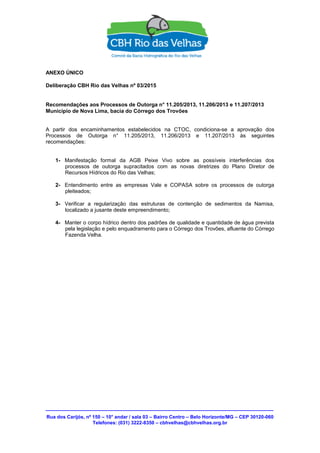 Rua dos Carijós, nº 150 – 10° andar / sala 03 – Bairro Centro – Belo Horizonte/MG – CEP 30120-060
Telefones: (031) 3222-8350 – cbhvelhas@cbhvelhas.org.br
ANEXO ÚNICO
Deliberação CBH Rio das Velhas nº 03/2015
Recomendações aos Processos de Outorga n° 11.205/2013, 11.206/2013 e 11.207/2013
Município de Nova Lima, bacia do Córrego dos Trovões
A partir dos encaminhamentos estabelecidos na CTOC, condiciona-se a aprovação dos
Processos de Outorga n° 11.205/2013, 11.206/2013 e 11.207/2013 às seguintes
recomendações:
1- Manifestação formal da AGB Peixe Vivo sobre as possíveis interferências dos
processos de outorga supracitados com as novas diretrizes do Plano Diretor de
Recursos Hídricos do Rio das Velhas;
2- Entendimento entre as empresas Vale e COPASA sobre os processos de outorga
pleiteados;
3- Verificar a regularização das estruturas de contenção de sedimentos da Namisa,
localizado a jusante deste empreendimento;
4- Manter o corpo hídrico dentro dos padrões de qualidade e quantidade de água prevista
pela legislação e pelo enquadramento para o Córrego dos Trovões, afluente do Córrego
Fazenda Velha.
 