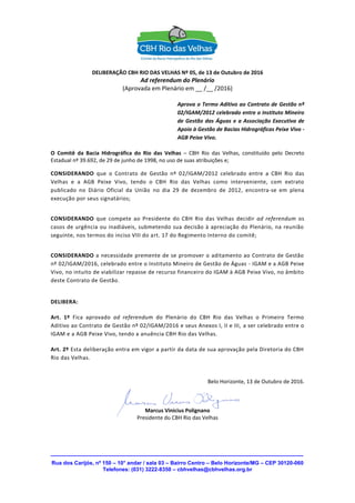 Rua dos Carijós, nº 150 – 10° andar / sala 03 – Bairro Centro – Belo Horizonte/MG – CEP 30120-060
Telefones: (031) 3222-8350 – cbhvelhas@cbhvelhas.org.br
DELIBERAÇÃO CBH RIO DAS VELHAS Nº 05, de 13 de Outubro de 2016
Ad referendum do Plenário
(Aprovada em Plenário em __ /__ /2016)
Aprova o Termo Aditivo ao Contrato de Gestão nº
02/IGAM/2012 celebrado entre o Instituto Mineiro
de Gestão das Águas e a Associação Executiva de
Apoio à Gestão de Bacias Hidrográficas Peixe Vivo -
AGB Peixe Vivo.
O Comitê da Bacia Hidrográfica do Rio das Velhas – CBH Rio das Velhas, constituído pelo Decreto
Estadual nº 39.692, de 29 de junho de 1998, no uso de suas atribuições e;
CONSIDERANDO que o Contrato de Gestão nº 02/IGAM/2012 celebrado entre a CBH Rio das
Velhas e a AGB Peixe Vivo, tendo o CBH Rio das Velhas como interveniente, com extrato
publicado no Diário Oficial da União no dia 29 de dezembro de 2012, encontra-se em plena
execução por seus signatários;
CONSIDERANDO que compete ao Presidente do CBH Rio das Velhas decidir ad referendum os
casos de urgência ou inadiáveis, submetendo sua decisão à apreciação do Plenário, na reunião
seguinte, nos termos do inciso VIII do art. 17 do Regimento Interno do comitê;
CONSIDERANDO a necessidade premente de se promover o aditamento ao Contrato de Gestão
nº 02/IGAM/2016, celebrado entre o Instituto Mineiro de Gestão de Águas - IGAM e a AGB Peixe
Vivo, no intuito de viabilizar repasse de recurso financeiro do IGAM à AGB Peixe Vivo, no âmbito
deste Contrato de Gestão.
DELIBERA:
Art. 1º Fica aprovado ad referendum do Plenário do CBH Rio das Velhas o Primeiro Termo
Aditivo ao Contrato de Gestão nº 02/IGAM/2016 e seus Anexos I, II e III, a ser celebrado entre o
IGAM e a AGB Peixe Vivo, tendo a anuência CBH Rio das Velhas.
Art. 2º Esta deliberação entra em vigor a partir da data de sua aprovação pela Diretoria do CBH
Rio das Velhas.
Belo Horizonte, 13 de Outubro de 2016.
Marcus Vinicius Polignano
Presidente do CBH Rio das Velhas
 