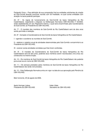 2
Parágrafo Único – Para definição de sua composição final as entidades solicitantes da criação
do Sub-Comitê deverão promover reunião com tal finalidade, na qual outras entidades com
atuação na bacia poderão participar.
Art. 6º - As regras de funcionamento do Sub-Comitê da bacia hidrográfica do Rio
Caeté/Sabará, respeitando o disposto na Deliberação Normativa CBH-VELHAS nº 02/2004,
serão estabelecidas em seu Regimento Interno, o qual será encaminhado pela Coordenadoria
do Sub-Comitê, ao Presidente do CBH-VELHAS.
Art. 7º - O mandato dos membros do Sub-Comitê do Rio Caeté/Sabará será de dois anos
sendo permitida a reeleição.
Art. 8º - Compete à Coordenadoria do Sub-Comitê da bacia hidrográfica do Rio Caeté/Sabará:
I – agendar e coordenar as reuniões do Sub-Comitê;
II – elaborar o relatório anual de atividades desenvolvidas pelo Sub-Comitê e encaminhá-lo ao
Presidente do CBH-VELHAS;
III – exercer outras atividades correlatas que lhes forem conferidas.
Art. 9º - O mandato da Coordenadoria do Sub-Comitê da bacia hidrográfica do Rio
Caeté/Sabará será de dois anos, podendo seus membros serem reconduzidos uma única vez
consecutiva na mesma função.
Art. 10 – Os membros do Sub-Comitê da bacia hidrográfica do Rio Caeté/Sabará não poderão
pronunciar-se em nome do CBH-VELHAS.
Art. 11 – Os serviços prestados pelos membros do Sub-Comitê da bacia hidrográfica do Rio
Caeté/Sabará não serão remunerados.
Art. 12 – Esta Deliberação Normativa entra em vigor na data de sua aprovação pelo Plenário do
CBH-VELHAS.
Belo horizonte, 25 de agosto de 2006.
Apolo Heringer Lisboa Valter Vilela
Presidente do CBH-VELHAS Secretário do CBH-VELHAS
 