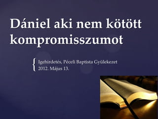Dániel aki nem kötött
kompromisszumot
   {   Igehirdetés, Péceli Baptista Gyülekezet
       2012. Május 13.
 