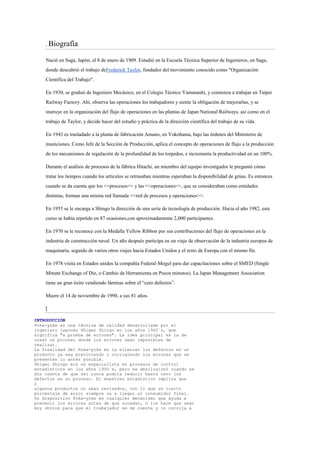 .   Biografía

    Nació en Saga, Japón, el 8 de enero de 1909. Estudió en la Escuela Técnica Superior de Ingenieros, en Saga,
    donde descubrió el trabajo deFrederick Taylor, fundador del movimiento conocido como "Organización
    Científica del Trabajo".

    En 1930, se graduó de Ingeniero Mecánico, en el Colegio Técnico Yamanashi, y comienza a trabajar en Taipei
    Railway Factory. Ahí, observa las operaciones los trabajadores y siente la obligación de mejorarlas, y se
    instruye en la organización del flujo de operaciones en las plantas de Japan National Railways, así como en el
    trabajo de Taylor, y decide hacer del estudio y práctica de la dirección científica del trabajo de su vida.

    En 1943 es trasladado a la planta de fabricación Amano, en Yokohama, bajo las órdenes del Ministerio de
    municiones. Como Jefe de la Sección de Producción, aplica el concepto de operaciones de flujo a la producción
    de los mecanismos de regulación de la profundidad de los torpedos, e incrementa la productividad en un 100%.

    Durante el análisis de procesos de la fábrica Hitachi, un miembro del equipo investigador le preguntó cómo
    tratar los tiempos cuando los artículos se retrasaban mientras esperaban la disponibilidad de grúas. Es entonces
    cuando se da cuenta que los <<procesos>> y las <<operaciones>>, que se consideraban como entidades
    distintas, forman una misma red llamada <<red de procesos y operaciones>>.

    En 1955 se le encarga a Shingo la dirección de una serie de tecnología de producción. Hacia el año 1982, este
    curso se había repetido en 87 ocasiones,con aproximadamente 2,000 participantes.

    En 1970 se le reconoce con la Medalla Yellow Ribbon por sus contribuciones del flujo de operaciones en la
    industria de construcción naval. Un año después participa en un viaje de observación de la industria europea de
    maquinaria, seguido de varios otros viajes hacia Estados Unidos y el resto de Europa con el mismo fin.

    En 1978 visita en Estados unidos la compañía Federal-Mogul para dar capacitaciones sobre el SMED (Single
    Minute Exchange of Die, o Cambio de Herramienta en Pocos minutos). La Japan Management Association
    tiene un gran éxito vendiendo láminas sobre el “cero defectos”.

    Muere el 14 de noviembre de 1990, a sus 81 años.

    [

INTRODUCCIÓN
Poka-yoke es una técnica de calidad desarrollada por el
ingeniero japonés Shigeo Shingo en los años 1960´s, que
significa "a prueba de errores". La idea principal es la de
crear un proceso donde los errores sean imposibles de
realizar.
La finalidad del Poka-yoke es la eliminar los defectos en un
producto ya sea previniendo o corrigiendo los errores que se
presenten lo antes posible.
Shigeo Shingo era un especialista en procesos de control
estadísticos en los años 1950´s, pero se desilusionó cuando se
dio cuenta de que así nunca podría reducir hasta cero los
defectos en su proceso. El muestreo estadístico implica que
2
algunos productos no sean revisados, con lo que un cierto
porcentaje de error siempre va a llegar al consumidor final.
Un dispositivo Poka-yoke es cualquier mecanismo que ayuda a
prevenir los errores antes de que sucedan, o los hace que sean
muy obvios para que el trabajador se de cuenta y lo corrija a
 