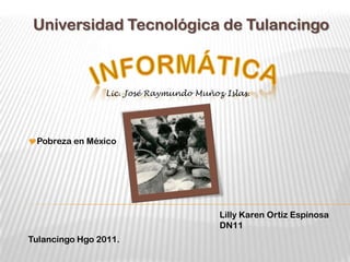 Universidad Tecnológica de Tulancingo



                Lic. José Raymundo Muñoz Islas.




Pobreza en México




                                        Lilly Karen Ortiz Espinosa
                                        DN11
Tulancingo Hgo 2011.
 