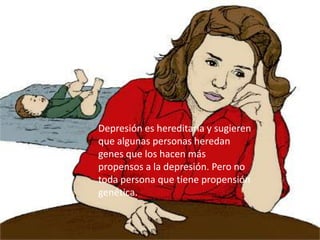Depresión es hereditaria y sugieren que algunas personas heredan genes que los hacen más propensos a la depresión. Pero no toda persona que tiene propensión genética.