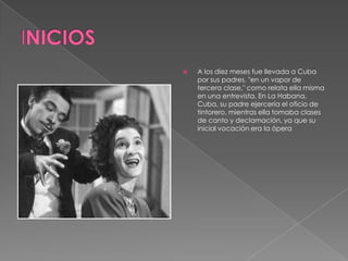 INICIOSA los diez meses fue llevada a Cuba por sus padres, "en un vapor de tercera clase," como relata ella misma en una entrevista. En La Habana, Cuba, su padre ejercería el oficio de tintorero, mientras ella tomaba clases de canto y declamación, ya que su inicial vocación era la ópera