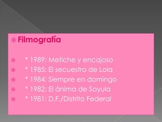 Filmografía    * 1989: Metiche y encajoso    * 1985: El secuestro de Lola    * 1984: Siempre en domingo    * 1982: El ánima de Sayula    * 1981: D.F./Distrito Federal
