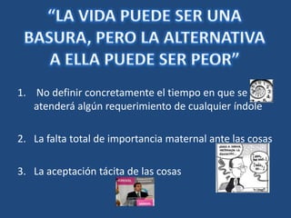 “LA VIDA PUEDE SER UNA BASURA, PERO LA ALTERNATIVA A ELLA PUEDE SER PEOR” No definir concretamente el tiempo en que se atenderá algún requerimiento de cualquier índoleLa falta total de importancia maternal ante las cosasLa aceptación tácita de las cosas