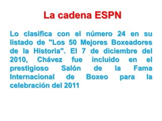 La cadena ESPN
Lo clasifica con el número 24 en su
listado de "Los 50 Mejores Boxeadores
de la Historia". El 7 de diciembre del
2010, Chávez fue incluido en el
prestigioso    Salón   de    la    Fama
Internacional    de  Boxeo     para   la
celebración del 2011
 