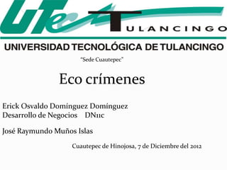 “Sede Cuautepec”


               Eco crímenes
Erick Osvaldo Domínguez Domínguez
Desarrollo de Negocios DN11c

José Raymundo Muños Islas
                   Cuautepec de Hinojosa, 7 de Diciembre del 2012
 