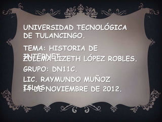 UNIVERSIDAD TECNOLÓGICA
DE TULANCINGO.
TEMA: HISTORIA DE
INTERNET.
ZULEMA LIZETH LÓPEZ ROBLES.
GRUPO: DN11C.
LIC. RAYMUNDO MUÑOZ
ISLAS.
14 DE NOVIEMBRE DE 2012.
 
