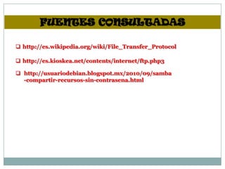 FUENTES CONSULTADAS

 http://es.wikipedia.org/wiki/File_Transfer_Protocol

 http://es.kioskea.net/contents/internet/ftp.php3

 http://usuariodebian.blogspot.mx/2010/09/samba
  -compartir-recursos-sin-contrasena.html
 