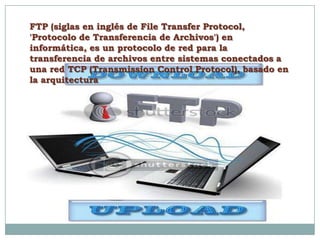 FTP (siglas en inglés de File Transfer Protocol,
'Protocolo de Transferencia de Archivos') en
informática, es un protocolo de red para la
transferencia de archivos entre sistemas conectados a
una red TCP (Transmission Control Protocol), basado en
la arquitectura
 
