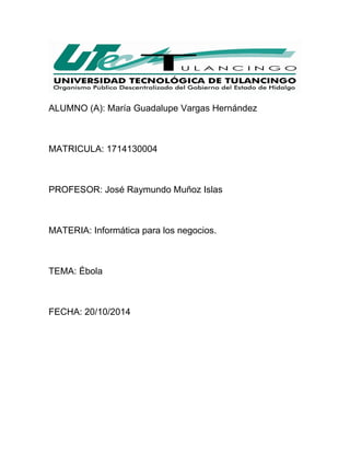 ALUMNO (A): María Guadalupe Vargas Hernández 
MATRICULA: 1714130004 
PROFESOR: José Raymundo Muñoz Islas 
MATERIA: Informática para los negocios. 
TEMA: Ébola 
FECHA: 20/10/2014 
 
