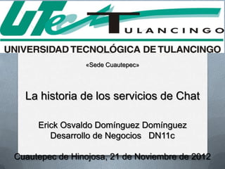 «Sede Cuautepec»




  La historia de los servicios de Chat

     Erick Osvaldo Domínguez Domínguez
        Desarrollo de Negocios DN11c

Cuautepec de Hinojosa, 21 de Noviembre de 2012
 