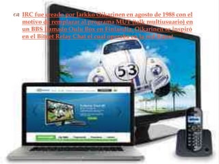  IRC fue creado por Jarkko Oikarinen en agosto de 1988 con el
  motivo de remplazar al programa MUT (talk multiusuario) en
  un BBS llamado Oulu Box en Finlandia. Oikarinen se inspiró
  en el Bitnet Relay Chat el cual operaba en la red Bitnet.
                              
 