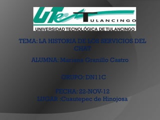 TEMA: LA HISTORIA DE LOS SERVICIOS DEL
                 CHAT
   ALUMNA: Mariana Granillo Castro

            GRUPO: DN11C

         FECHA: 22-NOV-12
     LUGAR :Cuautepec de Hinojosa
 
