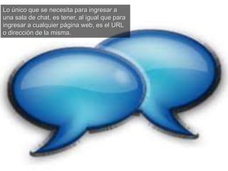 Lo único que se necesita para ingresar a
una sala de chat, es tener, al igual que para
ingresar a cualquier página web, es el URL
o dirección de la misma.