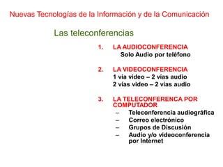 Nuevas Tecnologías de la Información y de la Comunicación

            Las teleconferencias
                         1.   LA AUDIOCONFERENCIA
                                Solo Audio por teléfono

                         2.   LA VIDEOCONFERENCIA
                              1 vía video – 2 vías audio
                              2 vías video – 2 vías audio

                         3.   LA TELECONFERENCA POR
                              COMPUTADOR
                               –   Teleconferencia audiográfica
                               –   Correo electrónico
                               –   Grupos de Discusión
                               –   Audio y/o videoconferencia
                                   por Internet
 