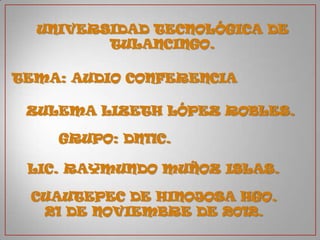 UNIVERSIDAD TECNOLÓGICA DE
         TULANCINGO.

TEMA: AUDIO CONFERENCIA

 ZULEMA LIZETH LÓPEZ ROBLES.

    GRUPO: DN11C.

 LIC. RAYMUNDO MUÑOZ ISLAS.

 CUAUTEPEC DE HINOJOSA HGO.
  21 DE NOVIEMBRE DE 2012.
 