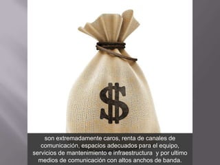 son extremadamente caros, renta de canales de
   comunicación, espacios adecuados para el equipo,
servicios de mantenimiento e infraestructura y por ultimo
  medios de comunicación con altos anchos de banda.
 
