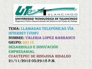 TEMA: llamadas telefónicas vía
internet (voip)
NOMBRE: VALERIA LOPEZ BARRANCO
GRUPO: DN11C
Desarrollo e innovación
empresarial
CUAUTEPEC DE HINOJOSA HIDALGO
21/11/2012 05:29:18 p.m.
 