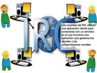 Los usuarios del IRC utilizan
una aplicación cliente para
conectarse con un servidor,
en el que funciona una
aplicación que gestiona los
canales y las
conversaciones murales.