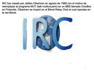 IRC fue creado por Jarkko Oikarinen en agosto de 1988 con el motivo de
reemplazar al programa MUT (talk multiusuario) en un BBS llamado OuluBox
en Finlandia. Oikarinen se inspiró en el Bitnet Relay Chat el cual operaba en
la red Bitnet.