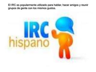 El IRC es popularmente utilizado para hablar, hacer amigos y reunir
grupos de gente con los mismos gustos.