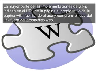 La mayor parte de las implementaciones de wikis
indican en el URL de la página el propio título de la
página wiki, facilitando el uso y comprensibilidad del
link fuera del propio sitio web.
 