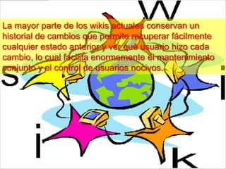 La mayor parte de los wikis actuales conservan un
historial de cambios que permite recuperar fácilmente
cualquier estado anterior y ver qué usuario hizo cada
cambio, lo cual facilita enormemente el mantenimiento
conjunto y el control de usuarios nocivos.
 