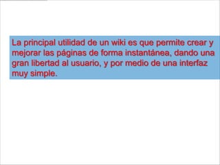 La principal utilidad de un wiki es que permite crear y
mejorar las páginas de forma instantánea, dando una
gran libertad al usuario, y por medio de una interfaz
muy simple.
 
