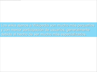 Los wikis ajenos a Wikipedia son mucho más pequeños
y con menor participación de usuarios, generalmente
debido al hecho de ser mucho más especializados.
 