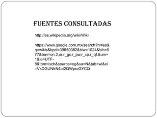 Fuentes consultadas
http://es.wikipedia.org/wiki/Wiki
https://www.google.com.mx/search?hl=es&
q=wikis&bpcl=39650382&biw=1024&bih=6
77&bav=on.2,or.r_gc.r_pw.r_cp.r_qf.&um=
1&ie=UTF-
8&tbm=isch&source=og&sa=N&tab=wi&ei
=VkDGUNfrN4at2QWproGYCQ