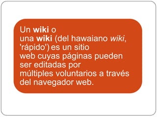 Un wiki o
una wiki (del hawaiano wiki,
'rápido') es un sitio
web cuyas páginas pueden
ser editadas por
múltiples voluntarios a través
del navegador web.