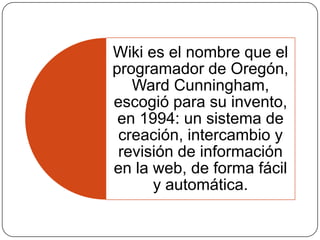 Wiki es el nombre que el
programador de Oregón,
Ward Cunningham,
escogió para su invento,
en 1994: un sistema de
creación, intercambio y
revisión de información
en la web, de forma fácil
y automática.