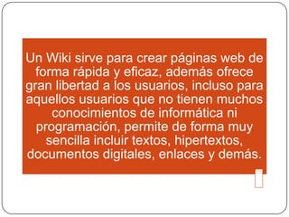 Un Wiki sirve para crear páginas web de
forma rápida y eficaz, además ofrece
gran libertad a los usuarios, incluso para
aquellos usuarios que no tienen muchos
conocimientos de informática ni
programación, permite de forma muy
sencilla incluir textos, hipertextos,
documentos digitales, enlaces y demás.