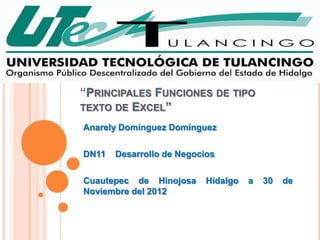 “PRINCIPALES FUNCIONES DE TIPO
TEXTO DE EXCEL”

Anarely Domínguez Domínguez

DN11   Desarrollo de Negocios

Cuautepec de Hinojosa      Hidalgo   a   30   de
Noviembre del 2012
 