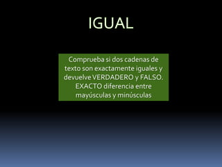 Comprueba si dos cadenas de
texto son exactamente iguales y
devuelve VERDADERO y FALSO.
   EXACTO diferencia entre
    mayúsculas y minúsculas
 