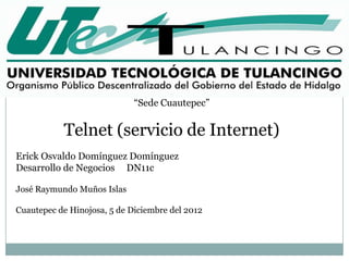 “Sede Cuautepec”


           Telnet (servicio de Internet)
Erick Osvaldo Domínguez Domínguez
Desarrollo de Negocios DN11c

José Raymundo Muños Islas

Cuautepec de Hinojosa, 5 de Diciembre del 2012
 