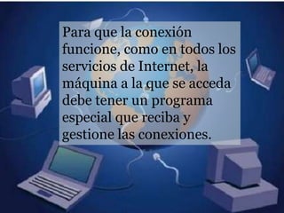 Para que la conexión
funcione, como en todos los
servicios de Internet, la
máquina a la que se acceda
debe tener un programa
especial que reciba y
gestione las conexiones.