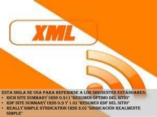 Esta sigla se usa para referirse a los siguientes estándares:
• Rich Site Summary (RSS 0.91) "Resumen óptimo del sitio"
• RDF Site Summary (RSS 0.9 y 1.0) "Resumen RDF del sitio"
• Really Simple Syndication (RSS 2.0) "Sindicación Realmente
  Simple"
 