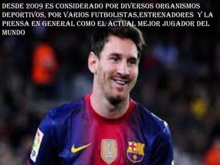 Desde 2009 es considerado por diversos organismos
deportivos, por varios futbolistas,entrenadores y la
prensa en general como el actual mejor jugador del
mundo