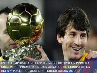 En la temporada 2011/2012 Messi obtuvo la primera
edición del Premio al Mejor Jugador de Europa de la
UEFA y posteriormente su tercer Balón de Oro.