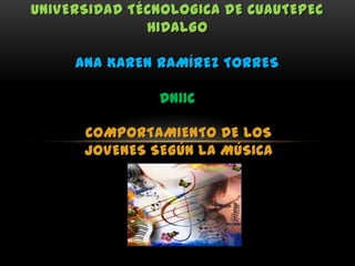UNIVERSIDAD TÉCNOLOGICA DE CUAUTEPEC
              HIDALGO

     ANA KAREN RAMÍREZ TORRES

               DN11C

      COMPORTAMIENTO DE LOS
      JOVENES SEGÚN LA MÚSICA
 