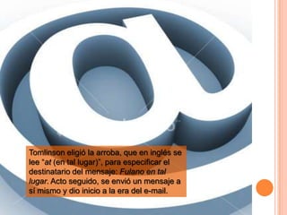 Tomlinson eligió la arroba, que en inglés se
lee “at (en tal lugar)”, para especificar el
destinatario del mensaje: Fulano en tal
lugar. Acto seguido, se envió un mensaje a
sí mismo y dio inicio a la era del e-mail.
 