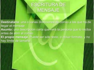 ESCRITURA DE
MENSAJE
Destinatario: una o varias direcciones de correo a las que ha de
llegar el mensaje
Asunto: una descripción corta que verá la persona que lo reciba
antes de abrir el correo
El propio mensaje. Puede ser sólo texto, o incluir formato, y no
hay límite de tamaño